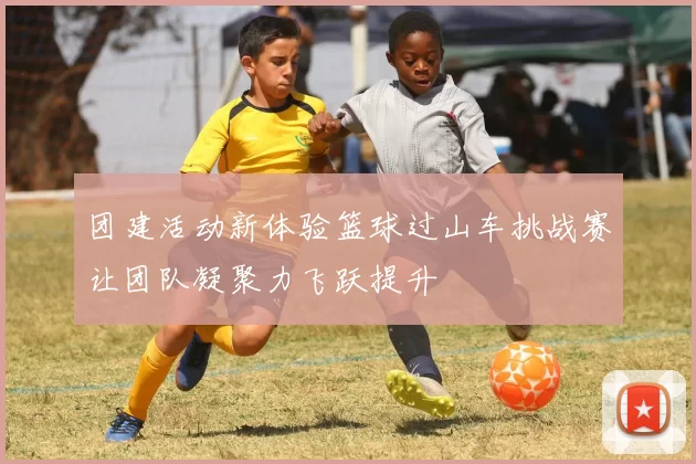 团建活动新体验篮球过山车挑战赛让团队凝聚力飞跃提升