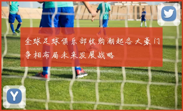 全球足球俱乐部收购潮起各大豪门争相布局未来发展战略