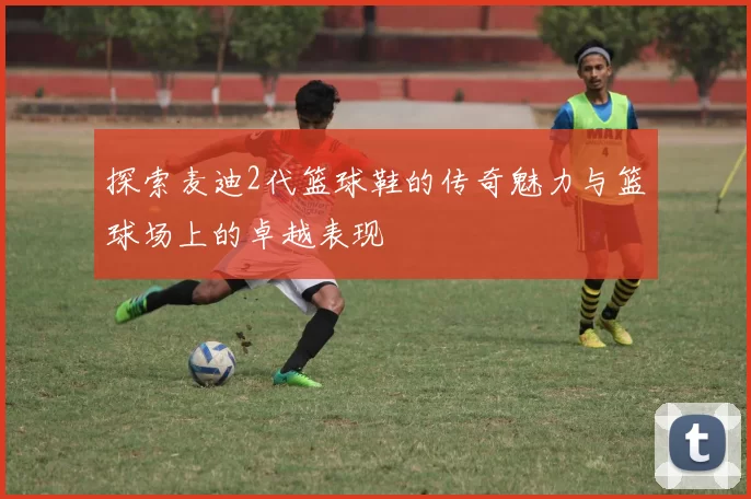 探索麦迪2代篮球鞋的传奇魅力与篮球场上的卓越表现