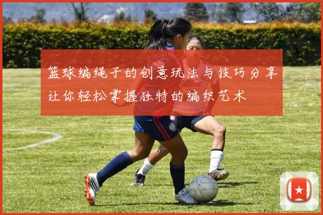 篮球编绳子的创意玩法与技巧分享让你轻松掌握独特的编织艺术