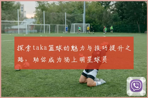 探索taka篮球的魅力与技巧提升之路，助你成为场上明星球员